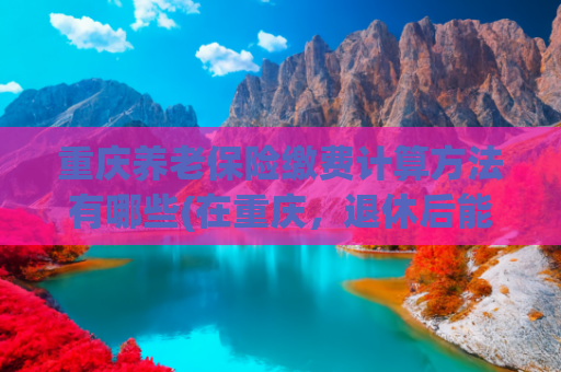 重庆养老保险缴费计算方法有哪些(在重庆，退休后能领多少养老金？)