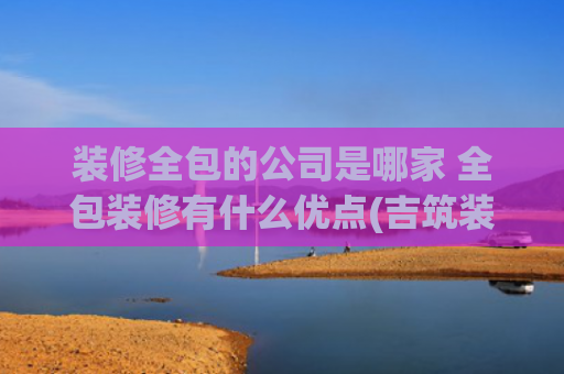 装修全包的公司是哪家 全包装修有什么优点(吉筑装饰推出全屋整装新品，以全包整装实现拎包入住)
