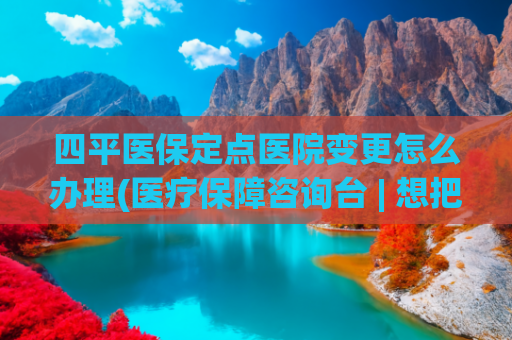 四平医保定点医院变更怎么办理(医疗保障咨询台 | 想把门诊定点换到其它医院，需要怎么办理手续？)