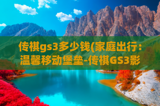 传祺gs3多少钱(家庭出行：温馨移动堡垒-传祺GS3影速)