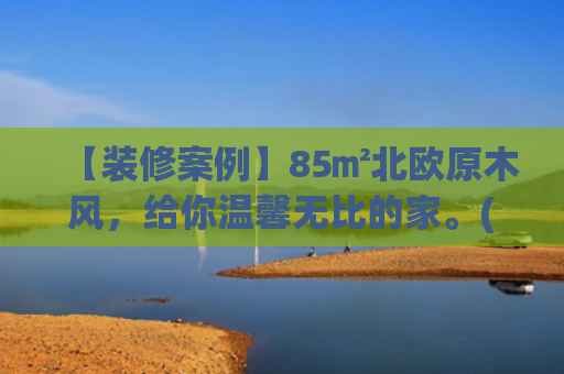 【装修案例】85㎡北欧原木风，给你温馨无比的家。(8万预算，85㎡原木风小家，穷装也能显大又温馨)
