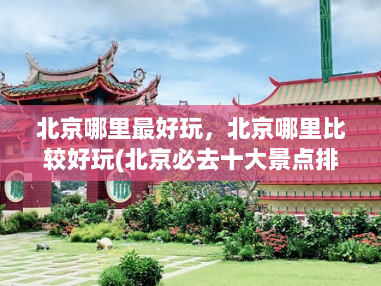 北京哪里最好玩，北京哪里比较好玩(北京必去十大景点排行榜，这才是北京最值得去的10个景点，收好！)