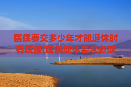 医保要交多少年才能退休时有医保(医保退休要求必须缴满25年？为何有人缴满15年就能享受终身待遇？)