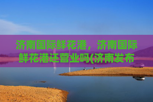 济南国际鲜花港，济南国际鲜花港还营业吗(济南发布暴雪红色预警，跑马岭等景区宣布暂停开放)