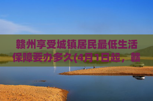 赣州享受城镇居民最低生活保障要办多久(4月1日起，赣州市城镇独生子女父母奖励扶助对象开始年审！)