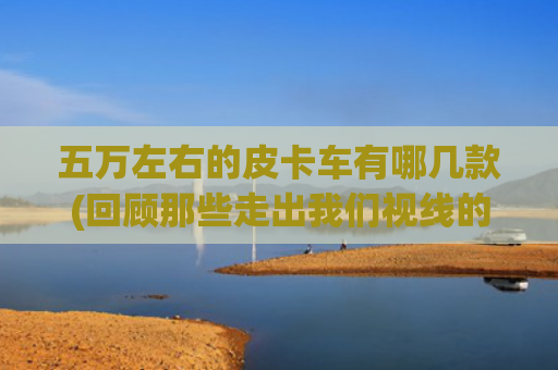 五万左右的皮卡车有哪几款(回顾那些走出我们视线的皮卡车型)
