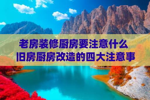 老房装修厨房要注意什么 旧房厨房改造的四大注意事项(住宅适老化改造中厨房改造需要注意哪些事项？)