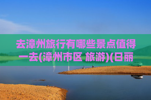 去漳州旅行有哪些景点值得一去(漳州市区 旅游)(日丽福建丨即刻启程！漳州山海亲子避暑之旅)