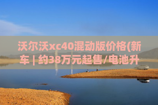 沃尔沃xc40混动版价格(新车 | 约38万元起售/电池升级，沃尔沃EX40售价曝光，宝马iX1同级)
