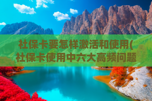 社保卡要怎样激活和使用(社保卡使用中六大高频问题，官方指南来了——)