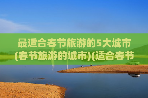 最适合春节旅游的5大城市(春节旅游的城市)(适合春节出行的10个城市，带你领略不一样的年味，有你的家乡吗)