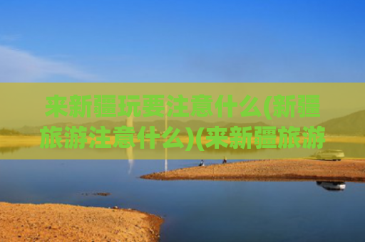来新疆玩要注意什么(新疆旅游注意什么)(来新疆旅游一定要注意)