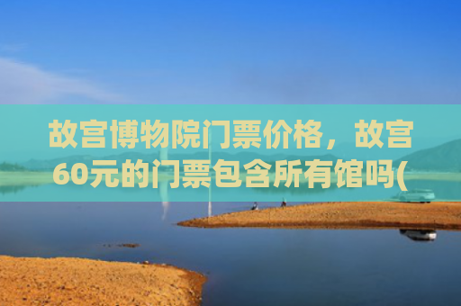故宫博物院门票价格，故宫60元的门票包含所有馆吗(参观故宫要注意这些事！故宫博物院参观须知6月30日起施行)
