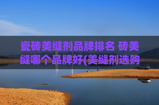 瓷砖美缝剂品牌排名 砖美缝哪个品牌好(美缝剂选购避坑攻略：推荐10个好的美缝剂品牌，照着买不出错！)