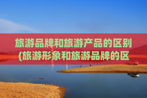 旅游品牌和旅游产品的区别(旅游形象和旅游品牌的区别)(DeepSeek评出中国10大旅游大省，云南第3，青海无缘上)