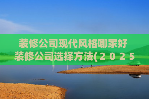 装修公司现代风格哪家好 装修公司选择方法(２０２５年上海本地十大靠谱装修公司排行，解锁家装新选择)