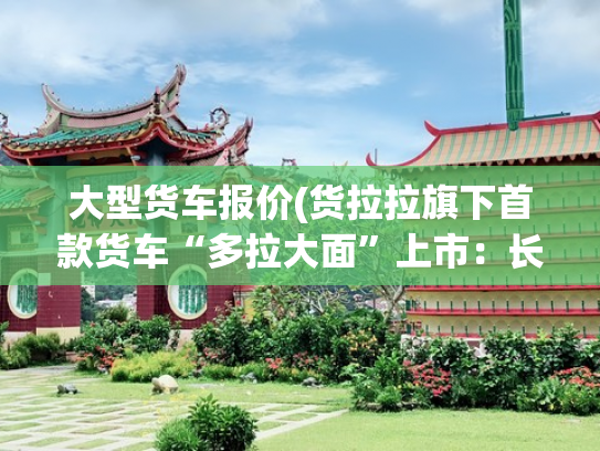 大型货车报价(货拉拉旗下首款货车“多拉大面”上市：长安参与定制，7.68万元起)