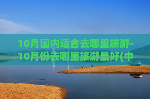10月国内适合去哪里旅游-10月份去哪里旅游最好(中国旅行最值得去的10个地方)