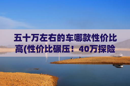 五十万左右的车哪款性价比高(性价比碾压！40万探险者昆仑巅峰版，实力暴打50万宝马X5)