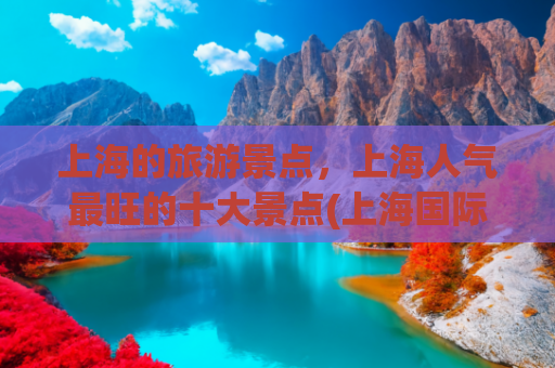 上海的旅游景点，上海人气最旺的十大景点(上海国际大都市的十大景点)