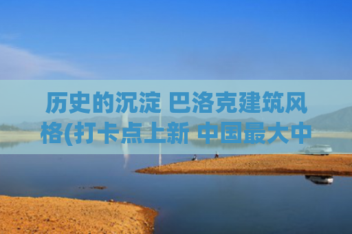 历史的沉淀 巴洛克建筑风格(打卡点上新 中国最大中华巴洛克建筑群三期即将亮相)
