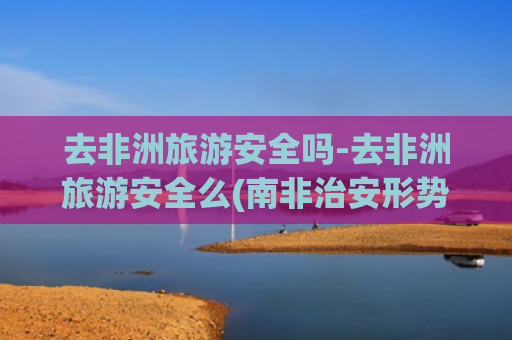去非洲旅游安全吗-去非洲旅游安全么(南非治安形势持续恶化 中使馆提醒来南中国游客加强安全防范)