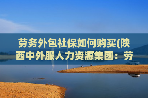 劳务外包社保如何购买(陕西中外服人力资源集团：劳务外包业务合作中社保问题规避策略)