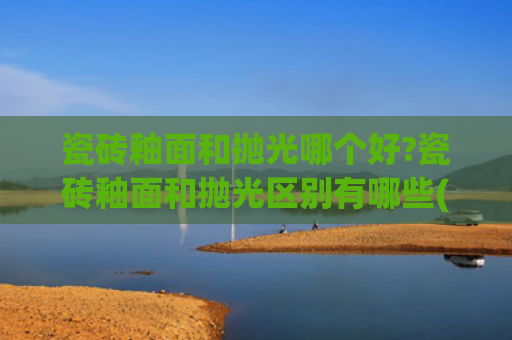 瓷砖釉面和抛光哪个好?瓷砖釉面和抛光区别有哪些(30年老师傅，说出瓷砖到底是抛光的好，还是哑光的实用？)