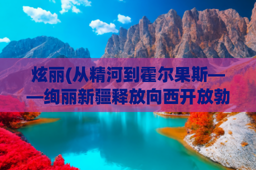 炫丽(从精河到霍尔果斯——绚丽新疆释放向西开放勃勃生机)