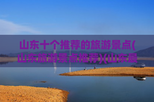 山东十个推荐的旅游景点(山东旅游景点推荐)(山东最值得去的十大景点，去过8个便是人间值得，你去过几个)