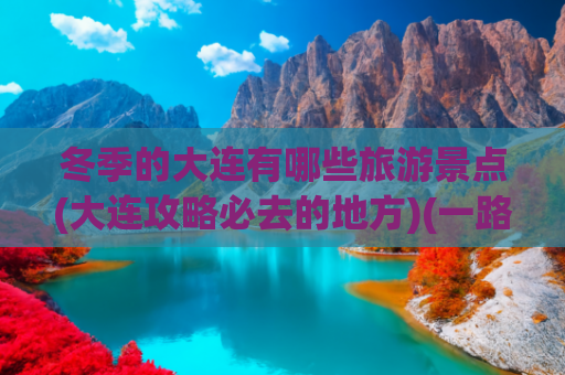 冬季的大连有哪些旅游景点(大连攻略必去的地方)(一路向北是尔滨 一心向南是大连——大连文旅冬季旅游线路产品推荐)