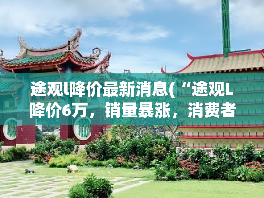 途观l降价最新消息(“途观L降价6万，销量暴涨，消费者该不该入手？”)