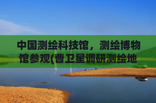 中国测绘科技馆，测绘博物馆参观(曹卫星调研测绘地信工作)