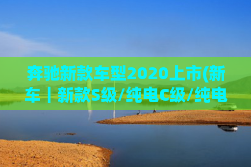奔驰新款车型2020上市(新车｜新款S级/纯电C级/纯电GLC SUV/纯电E级等，奔驰发布新车规划)