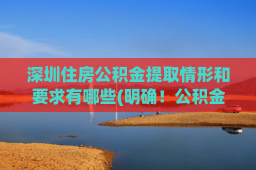 深圳住房公积金提取情形和要求有哪些(明确！公积金在5种情况下可以全额提取（附提取所需材料及途径）)