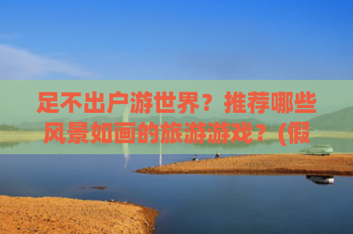 足不出户游世界？推荐哪些风景如画的旅游游戏？(假期不想出门人挤人？那来这些游戏里旅游，风景优美不输现实)