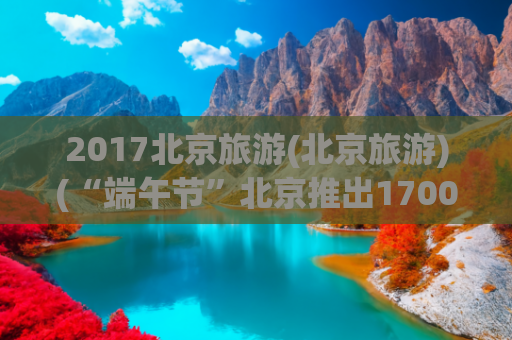 2017北京旅游(北京旅游)(“端午节”北京推出1700余场活动，多条旅游线路总有一款适合你)