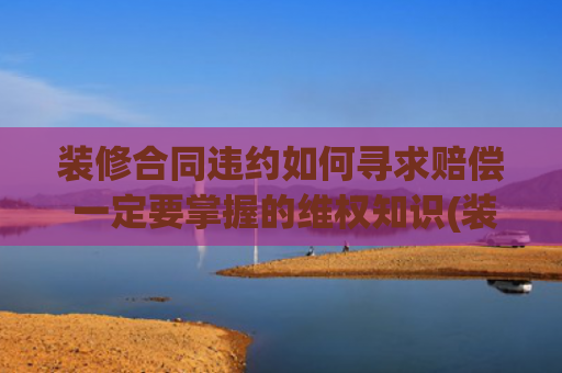 装修合同违约如何寻求赔偿 一定要掌握的维权知识(装修被坑？这 5 招教你轻松维权！附全网最全投诉渠道 + 真实案例)