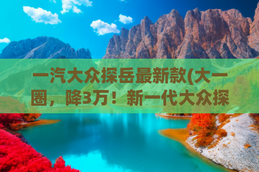 一汽大众探岳最新款(大一圈，降3万！新一代大众探岳上市，一口价17.69万起)