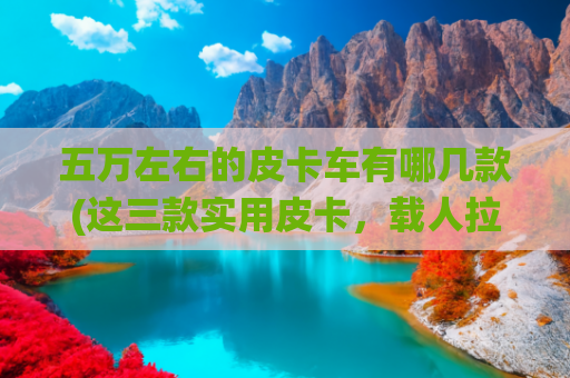 五万左右的皮卡车有哪几款(这三款实用皮卡，载人拉货统统都能搞定！才5万起)