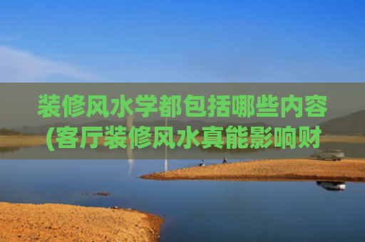 装修风水学都包括哪些内容(客厅装修风水真能影响财运？这4个要点权威资料说清了)
