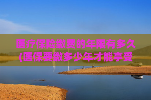 医疗保险缴费的年限有多久(医保要缴多少年才能享受终身？官方回应→)