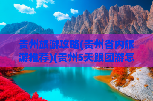 贵州旅游攻略(贵州省内旅游推荐)(贵州5天跟团游怎么玩？经典路线+网红美食，一篇攻略全搞定)