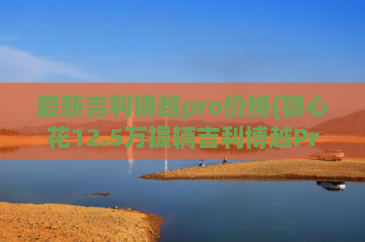 最新吉利博越pro价格(狠心花12.5万提辆吉利博越Pro，用车900公里后，车主表示有话要说)