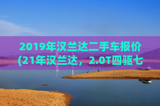 2019年汉兰达二手车报价(21年汉兰达，2.0T四驱七座，5万多公里，20万出头家用靠谱吗？)