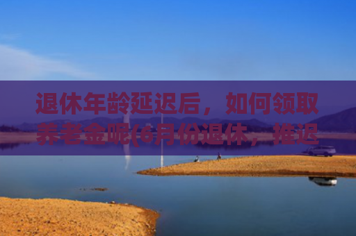 退休年龄延迟后，如何领取养老金呢(6月份退休，推迟了两个月，工龄25年，养老金2000元，对了吗？)