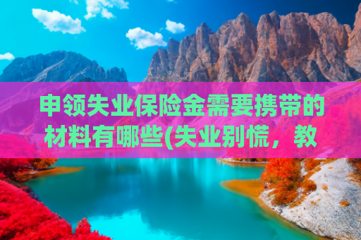 申领失业保险金需要携带的材料有哪些(失业别慌，教你一步步拿到失业金｜填错一步就白跑，别踩坑！)