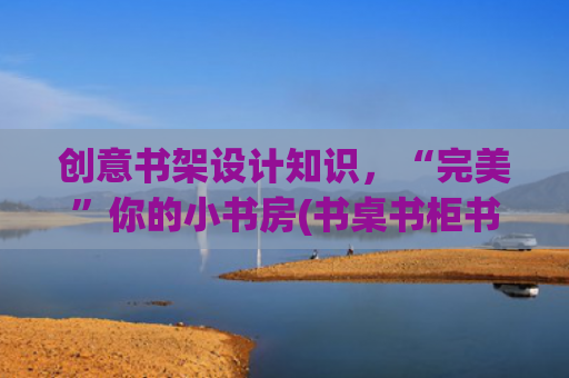 创意书架设计知识，“完美”你的小书房(书桌书柜书房，设计感满满，)