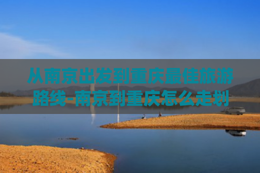 从南京出发到重庆最佳旅游路线-南京到重庆怎么走划算~~~(抗战时，日军轻松占领了南京，但为何却打不进重庆？)