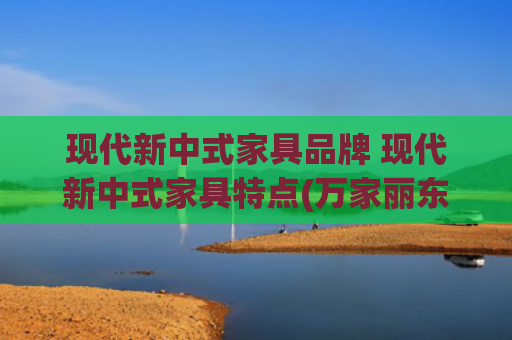 现代新中式家具品牌 现代新中式家具特点(万家丽东瓯家具，新中式实木的极致魅力)